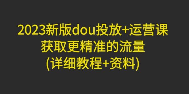 2023新版dou投放+运营课：获取更精准的流量(详细教程+资料)无水印-零点科技