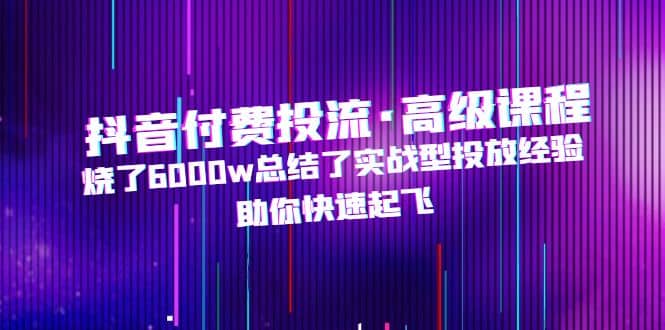 抖音付费投流·高级课程，烧了6000w总结了实战型投放经验，助你快速起飞-零点科技