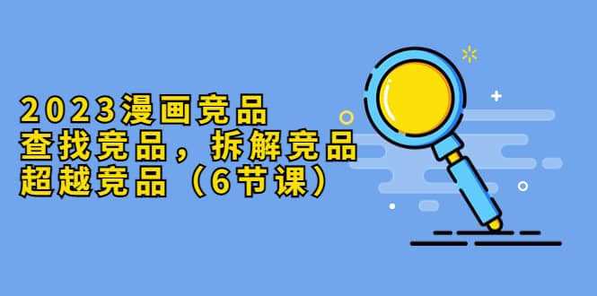 2023漫画竞品，查找竞品，拆解竞品，超越竞品（6节课）-零点科技
