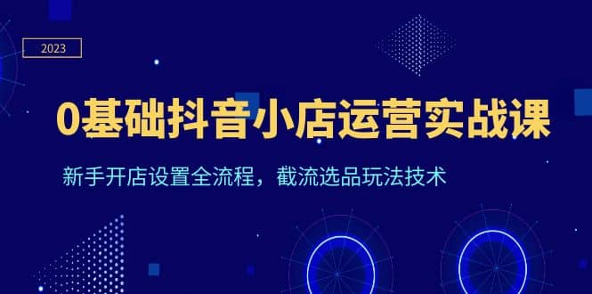 0基础抖音小店运营实战课，新手开店设置全流程，截流选品玩法技术-零点科技