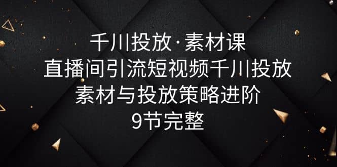 千川投放·素材课：直播间引流短视频千川投放素材与投放策略进阶，9节完整-零点科技