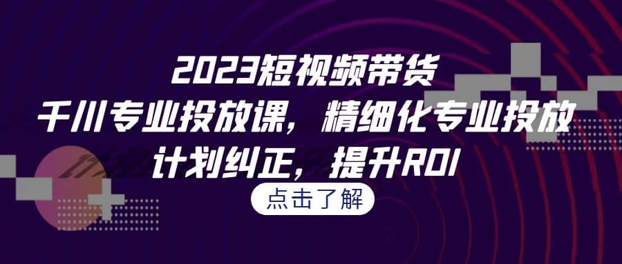 2023短视频带货-千川专业投放课，精细化专业投放，计划纠正，提升ROI-零点科技