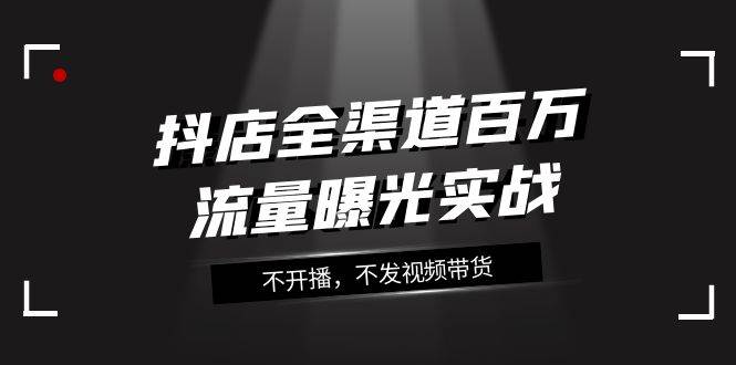 抖店-全渠道百万流量曝光实战，不开播，不发视频带货（16节课）-零点科技