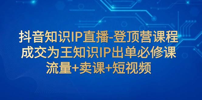 抖音知识IP直播-登顶营课程：成交为王知识IP出单必修课  流量+卖课+短视频-零点科技