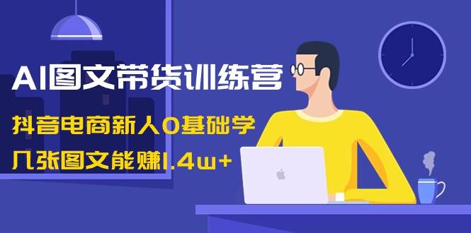 AI图文带货训练营：抖音电商新人0基础学，几张图文能赚1.4w+-零点科技