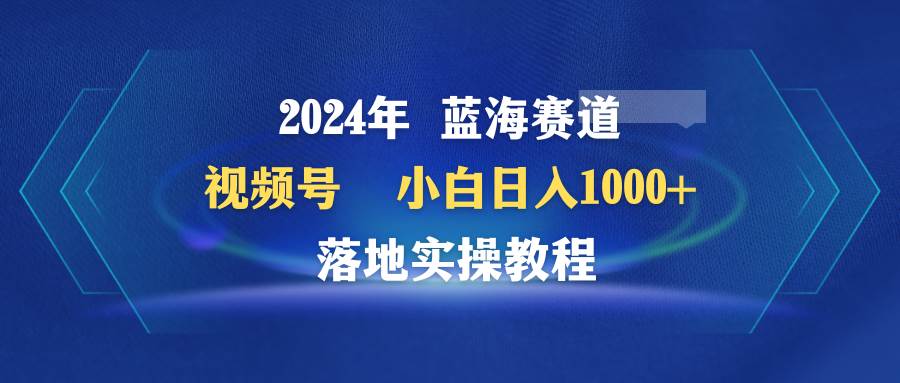 2024年蓝海赛道 视频号  小白日入1000+ 落地实操教程-零点科技