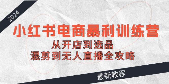 2024小红书电商暴利训练营：从开店到选品，混剪到无人直播全攻略-零点科技